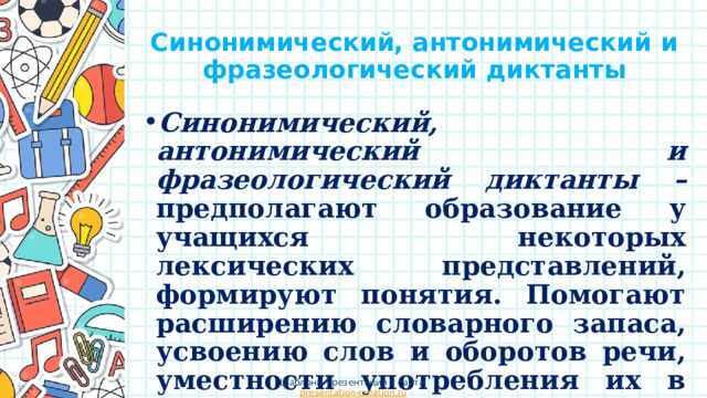 Синонимический, антонимический и фразеологический диктанты Синонимический, антонимический и фразеологический диктанты – предполагают образование у учащихся некоторых лексических представлений, формируют понятия. Помогают расширению словарного запаса, усвоению слов и оборотов речи, уместности употребления их в тексте, расширяют интерес к русскому языку. Шаблоны презентаций с сайта presentation-creation.ru 
