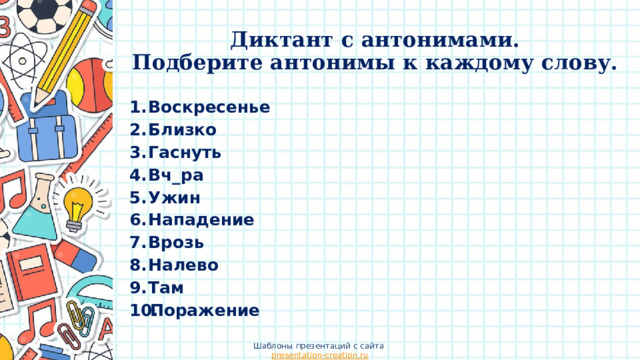 Диктант с антонимами.  Подберите антонимы к каждому слову. Воскресенье Близко Гаснуть Вч_ра Ужин Нападение Врозь Налево Там Поражение Шаблоны презентаций с сайта presentation-creation.ru 