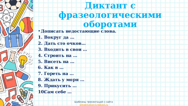 Диктант с фразеологическими оборотами Дописать недостающие слова. Вокруг да … Дать сто очков… Входить в свои … Строить на … Висеть на … Как в … Гореть на … Ждать у моря … Прикусить … Сам себе … Шаблоны презентаций с сайта presentation-creation.ru 
