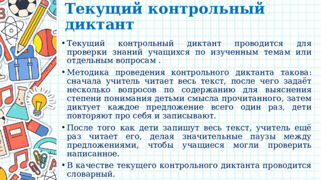 Текущий контрольный диктант   Текущий контрольный диктант проводится для проверки знаний учащихся по изученным темам или отдельным вопросам . Методика проведения контрольного диктанта такова: сначала учитель читает весь текст, после чего задаёт несколько вопросов по содержанию для выяснения степени понимания детьми смысла прочитанного, затем диктует каждое предложение всего один раз, дети повторяют про себя и записывают. После того как дети запишут весь текст, учитель ещё раз читает его, делая значительные паузы между предложениями, чтобы учащиеся могли проверить написанное. В качестве текущего контрольного диктанта проводится словарный. 