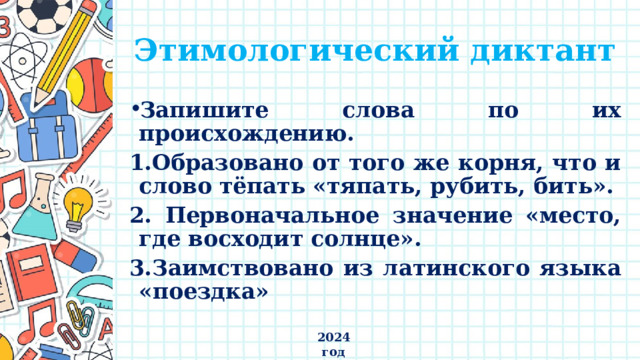 Этимологический диктант Запишите слова по их происхождению. 1.Образовано от того же корня, что и слово тёпать «тяпать, рубить, бить». 2. Первоначальное значение «место, где восходит солнце». 3.Заимствовано из латинского языка «поездка» 2024 год 