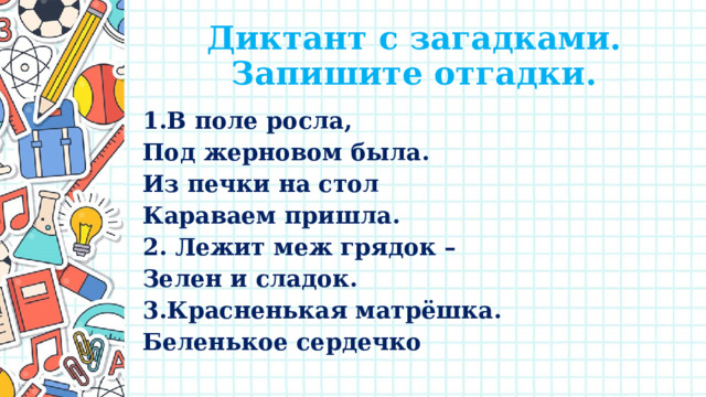 Диктант с загадками.  Запишите отгадки. 1.В поле росла, Под жерновом была. Из печки на стол Караваем пришла. 2. Лежит меж грядок – Зелен и сладок. 3.Красненькая матрёшка. Беленькое сердечко 