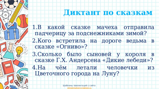  Диктант по сказкам 1.В какой сказке мачеха отправила падчерицу за подснежниками зимой?  2.Кого встретила на дороге ведьма в сказке «Огниво»? 3.Сколько было сыновей у короля в сказке Г.Х. Андерсена «Дикие лебеди»? 4.На чём летали человечки из Цветочного города на Луну? Шаблоны презентаций с сайта presentation-creation.ru 