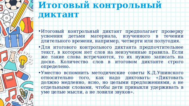 Итоговый контрольный диктант   Итоговый контрольный диктант предполагает проверку усвоения детьми материала, изученного в течении длительного времени, например, четверти или полугодия. Для итогового контрольного диктанта предпочтительнее текст, в котором нет слов на неизученные правила. Если же такие слова встречаются, то их нужно записать на доске. Количество слов в итоговом диктанте строго определено. Уместно вспомнить методические советы К.Д.Ушинского относительно того, как надо диктовать: «Диктовать должно медленно, ясно, но целыми предложениями, а не отдельными словами, чтобы дети привыкли удерживать в уме целые мысли, а не ловили звуков». 