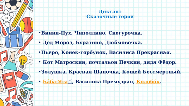  Диктант  Сказочные герои   Винни-Пух, Чиполлино, Снегурочка.  Дед Мороз, Буратино, Дюймовочка. Пьеро, Конек-горбунок, Василиса Прекрасная.  Кот Матроскин, почтальон Печкин, дядя Фёдор. Золушка, Красная Шапочка, Кощей Бессмертный.  Ба́ба-Яга ́ , Bacилиca Пpeмyдpaя, Колобо́к .  