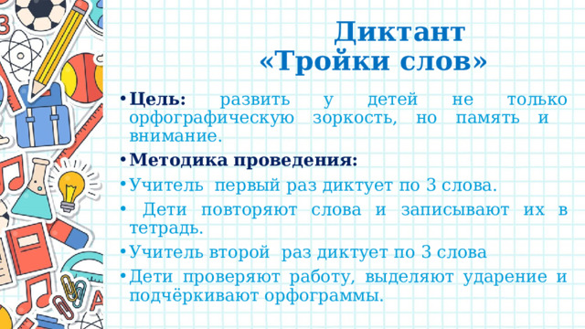  Диктант  «Тройки слов» Цель: развить у детей не только орфографическую зоркость, но память и внимание. Методика проведения: Учитель первый раз диктует по 3 слова.  Дети повторяют слова и записывают их в тетрадь. Учитель второй раз диктует по 3 слова Дети проверяют работу, выделяют ударение и подчёркивают орфограммы. 