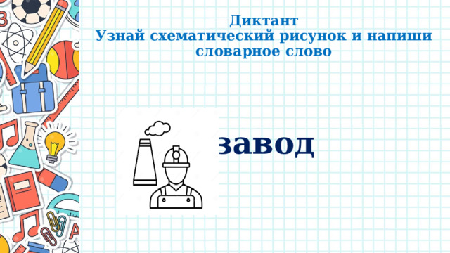 Диктант  Узнай схематический рисунок и напиши словарное слово   завод 