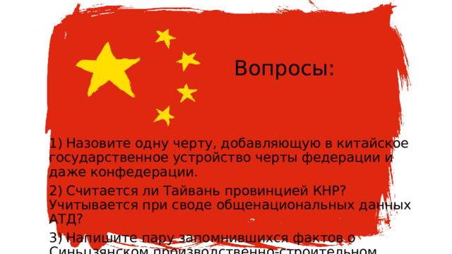 Вопросы:   1)  Назовите одну черту, добавляющую в китайское государственное устройство черты федерации и даже конфедерации. 2)  Считается ли Тайвань провинцией КНР? Учитывается при своде общенациональных данных АТД? 3)  Напишите пару запомнившихся фактов о Синьцзянском производственно-строительном корпусе (СПСК). 