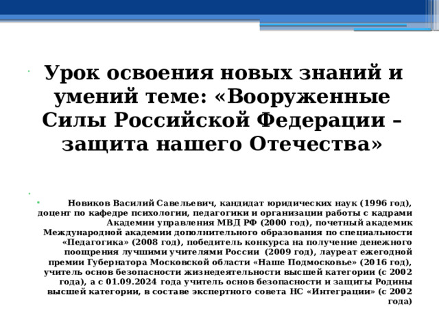  Урок освоения новых знаний и умений теме: «Вооруженные Силы Российской Федерации – защита нашего Отечества »   Новиков Василий Савельевич, кандидат юридических наук (1996 год), доцент по кафедре психологии, педагогики и организации работы с кадрами Академии управления МВД РФ (2000 год), почетный академик Международной академии дополнительного образования по специальности «Педагогика» (2008 год), победитель конкурса на получение денежного поощрения лучшими учителями России (2009 год), лауреат ежегодной премии Губернатора Московской области «Наше Подмосковье» (2016 год), учитель основ безопасности жизнедеятельности высшей категории (с 2002 года), а с 01.09.2024 года учитель основ безопасности и защиты Родины высшей категории, в составе экспертного совета НС «Интеграции» (с 2002 года) 