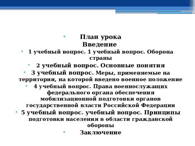    План урока  Введение 1 учебный вопрос. 1 учебный вопрос. Оборона страны 2 учебный вопрос. Основные понятия 3 учебный вопрос.  Меры, применяемые на территории, на которой введено военное положение 4 учебный вопрос. Права военнослужащих федерального органа обеспечения мобилизационной подготовки органов государственной власти Российской Федерации 5 учебный вопрос. учебный вопрос.  Принципы подготовки населения в области гражданской обороны Заключение    