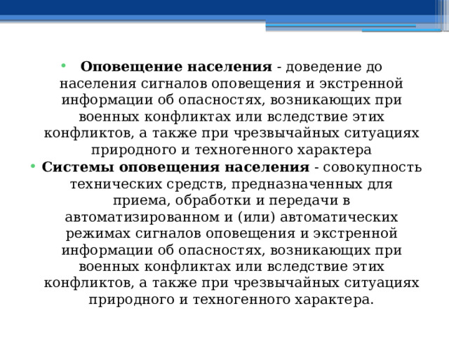 Оповещение населения  - доведение до населения сигналов оповещения и экстренной информации об опасностях, возникающих при военных конфликтах или вследствие этих конфликтов, а также при чрезвычайных ситуациях природного и техногенного характера Системы оповещения населения  - совокупность технических средств, предназначенных для приема, обработки и передачи в автоматизированном и (или) автоматических режимах сигналов оповещения и экстренной информации об опасностях, возникающих при военных конфликтах или вследствие этих конфликтов, а также при чрезвычайных ситуациях природного и техногенного характера. 