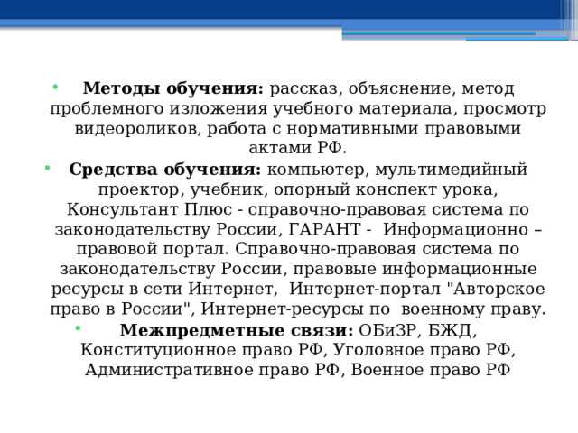  Методы обучения: рассказ, объяснение, метод проблемного изложения учебного материала, просмотр видеороликов, работа с нормативными правовыми актами РФ. Средства обучения: компьютер, мультимедийный проектор, учебник, опорный конспект урока, Консультант Плюс - справочно-правовая система по законодательству России, ГАРАНТ - Информационно – правовой портал. Справочно-правовая система по законодательству России, правовые информационные ресурсы в сети Интернет, Интернет-портал 