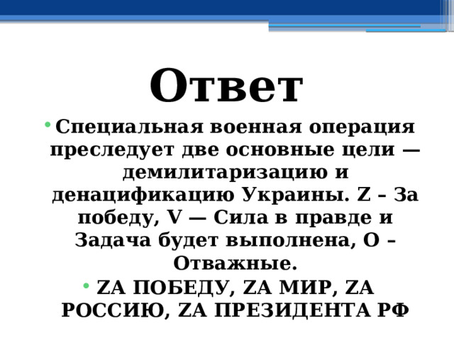 Ответ Специальная военная операция преследует две основные цели — демилитаризацию и денацификацию Украины. Z – За победу, V — Сила в правде и Задача будет выполнена, О – Отважные. ZА ПОБЕДУ, ZА МИР, ZА РОССИЮ, ZА ПРЕЗИДЕНТА РФ 