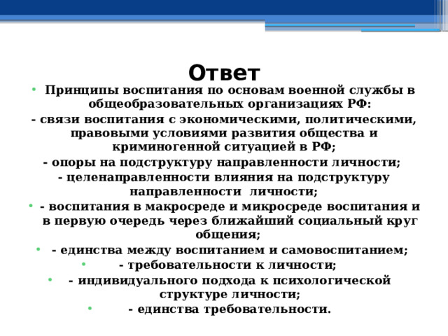 Ответ Принципы воспитания по основам военной службы в общеобразовательных организациях РФ: - связи воспитания с экономическими, политическими, правовыми условиями развития общества и криминогенной ситуацией в РФ; - опоры на подструктуру направленности личности; - целенаправленности влияния на подструктуру направленности личности; - воспитания в макросреде и микросреде воспитания и в первую очередь через ближайший социальный круг общения; - единства между воспитанием и самовоспитанием; - требовательности к личности; - индивидуального подхода к психологической структуре личности; - единства требовательности. 