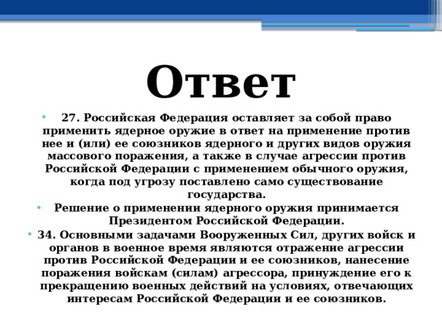 Ответ 27. Российская Федерация оставляет за собой право применить ядерное оружие в ответ на применение против нее и (или) ее союзников ядерного и других видов оружия массового поражения, а также в случае агрессии против Российской Федерации с применением обычного оружия, когда под угрозу поставлено само существование государства. Решение о применении ядерного оружия принимается Президентом Российской Федерации. 34. Основными задачами Вооруженных Сил, других войск и органов в военное время являются отражение агрессии против Российской Федерации и ее союзников, нанесение поражения войскам (силам) агрессора, принуждение его к прекращению военных действий на условиях, отвечающих интересам Российской Федерации и ее союзников. 