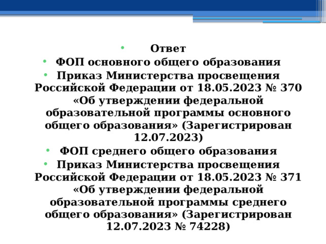 Ответ ФОП основного общего образования Приказ Министерства просвещения Российской Федерации от 18.05.2023 № 370 «Об утверждении федеральной образовательной программы основного общего образования» (Зарегистрирован 12.07.2023) ФОП среднего общего образования Приказ Министерства просвещения Российской Федерации от 18.05.2023 № 371 «Об утверждении федеральной образовательной программы среднего общего образования» (Зарегистрирован 12.07.2023 № 74228)  