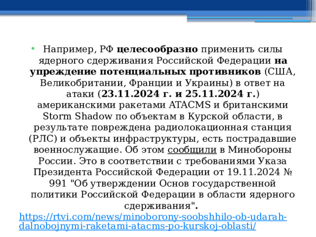 Например, РФ целесообразно применить силы ядерного сдерживания Российской Федерации на упреждение потенциальных противников (США, Великобритании, Франции и Украины) в ответ на атаки ( 23.11.2024 г. и 25.11.2024 г. ) американскими ракетами ATACMS и британскими Storm Shadow по объектам в Курской области, в результате повреждена радиолокационная станция (РЛС) и объекты инфраструктуры, есть пострадавшие военнослужащие. Об этом сообщили в Минобороны России. Это в соответствии с требованиями Указа Президента Российской Федерации от 19.11.2024 № 991 