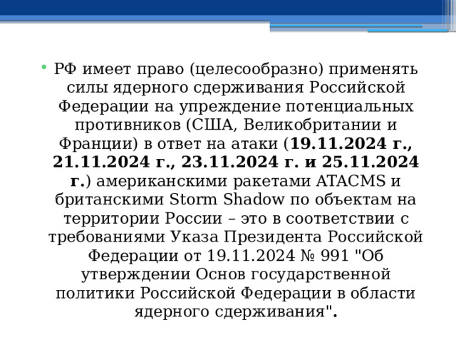 РФ имеет право (целесообразно) применять силы ядерного сдерживания Российской Федерации на упреждение потенциальных противников (США, Великобритании и Франции) в ответ на атаки ( 19.11.2024 г., 21.11.2024 г., 23.11.2024 г. и 25.11.2024 г. ) американскими ракетами ATACMS и британскими Storm Shadow по объектам на территории России – это в соответствии с требованиями Указа Президента Российской Федерации от 19.11.2024 № 991 