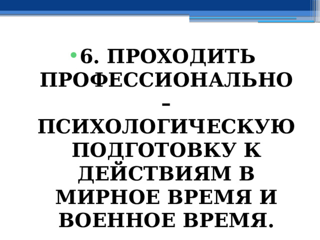 6. ПРОХОДИТЬ ПРОФЕССИОНАЛЬНО – ПСИХОЛОГИЧЕСКУЮ ПОДГОТОВКУ К ДЕЙСТВИЯМ В МИРНОЕ ВРЕМЯ И ВОЕННОЕ ВРЕМЯ. 