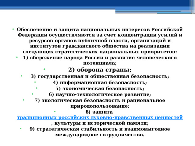 Обеспечение и защита национальных интересов Российской Федерации осуществляются за счет концентрации усилий и ресурсов органов публичной власти, организаций и институтов гражданского общества на реализации следующих стратегических национальных приоритетов: 1) сбережение народа России и развитие человеческого потенциала; 2) оборона страны; 3) государственная и общественная безопасность; 4) информационная безопасность; 5) экономическая безопасность; 6) научно-технологическое развитие; 7) экологическая безопасность и рациональное природопользование; 8) защита  традиционных российских духовно-нравственных ценностей , культуры и исторической памяти; 9) стратегическая стабильность и взаимовыгодное международное сотрудничество. 