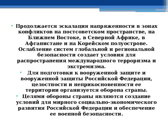 Продолжается эскалация напряженности в зонах конфликтов на постсоветском пространстве, на Ближнем Востоке, в Северной Африке, в Афганистане и на Корейском полуострове. Ослабление систем глобальной и региональной безопасности создает условия для распространения международного терроризма и экстремизма. Для подготовки к вооруженной защите и вооруженной защиты Российской Федерации, целостности и неприкосновенности ее территории организуется оборона страны. Целями обороны страны являются создание условий для мирного социально-экономического развития Российской Федерации и обеспечение ее военной безопасности. 