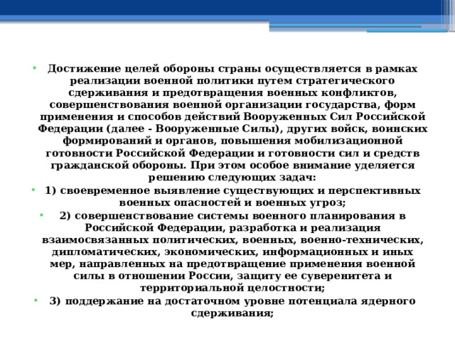 Достижение целей обороны страны осуществляется в рамках реализации военной политики путем стратегического сдерживания и предотвращения военных конфликтов, совершенствования военной организации государства, форм применения и способов действий Вооруженных Сил Российской Федерации (далее - Вооруженные Силы), других войск, воинских формирований и органов, повышения мобилизационной готовности Российской Федерации и готовности сил и средств гражданской обороны. При этом особое внимание уделяется решению следующих задач: 1) своевременное выявление существующих и перспективных военных опасностей и военных угроз; 2) совершенствование системы военного планирования в Российской Федерации, разработка и реализация взаимосвязанных политических, военных, военно-технических, дипломатических, экономических, информационных и иных мер, направленных на предотвращение применения военной силы в отношении России, защиту ее суверенитета и территориальной целостности; 3) поддержание на достаточном уровне потенциала ядерного сдерживания; 