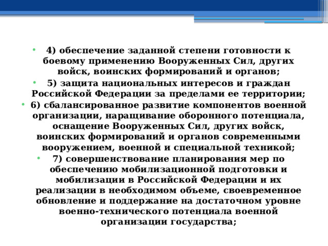 4) обеспечение заданной степени готовности к боевому применению Вооруженных Сил, других войск, воинских формирований и органов; 5) защита национальных интересов и граждан Российской Федерации за пределами ее территории; 6) сбалансированное развитие компонентов военной организации, наращивание оборонного потенциала, оснащение Вооруженных Сил, других войск, воинских формирований и органов современными вооружением, военной и специальной техникой; 7) совершенствование планирования мер по обеспечению мобилизационной подготовки и мобилизации в Российской Федерации и их реализации в необходимом объеме, своевременное обновление и поддержание на достаточном уровне военно-технического потенциала военной организации государства; 