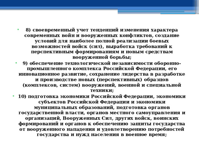 8) своевременный учет тенденций изменения характера современных войн и вооруженных конфликтов, создание условий для наиболее полной реализации боевых возможностей войск (сил), выработка требований к перспективным формированиям и новым средствам вооруженной борьбы; 9) обеспечение технологической независимости оборонно-промышленного комплекса Российской Федерации, его инновационное развитие, сохранение лидерства в разработке и производстве новых (перспективных) образцов (комплексов, систем) вооружений, военной и специальной техники; 10) подготовка экономики Российской Федерации, экономики субъектов Российской Федерации и экономики муниципальных образований, подготовка органов государственной власти, органов местного самоуправления и организаций, Вооруженных Сил, других войск, воинских формирований и органов к обеспечению защиты государства от вооруженного нападения и удовлетворению потребностей государства и нужд населения в военное время; 