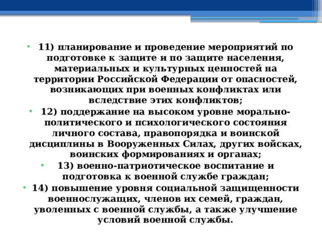 11) планирование и проведение мероприятий по подготовке к защите и по защите населения, материальных и культурных ценностей на территории Российской Федерации от опасностей, возникающих при военных конфликтах или вследствие этих конфликтов; 12) поддержание на высоком уровне морально-политического и психологического состояния личного состава, правопорядка и воинской дисциплины в Вооруженных Силах, других войсках, воинских формированиях и органах; 13) военно-патриотическое воспитание и подготовка к военной службе граждан; 14) повышение уровня социальной защищенности военнослужащих, членов их семей, граждан, уволенных с военной службы, а также улучшение условий военной службы. 