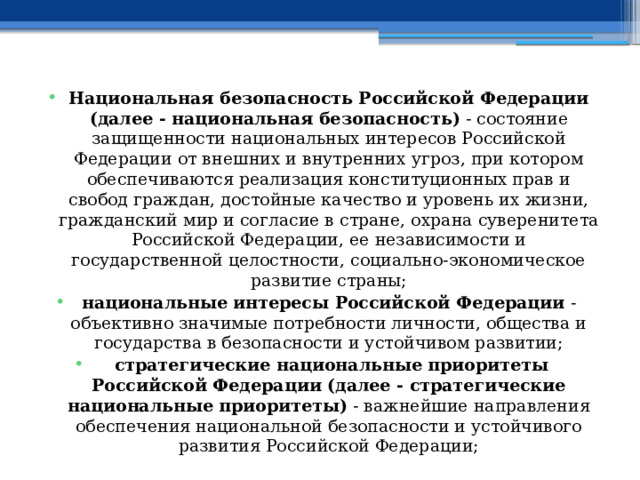 Национальная безопасность Российской Федерации (далее - национальная безопасность)  - состояние защищенности национальных интересов Российской Федерации от внешних и внутренних угроз, при котором обеспечиваются реализация конституционных прав и свобод граждан, достойные качество и уровень их жизни, гражданский мир и согласие в стране, охрана суверенитета Российской Федерации, ее независимости и государственной целостности, социально-экономическое развитие страны; национальные интересы Российской Федерации  - объективно значимые потребности личности, общества и государства в безопасности и устойчивом развитии;   стратегические национальные приоритеты Российской Федерации (далее - стратегические национальные приоритеты)  - важнейшие направления обеспечения национальной безопасности и устойчивого развития Российской Федерации; 