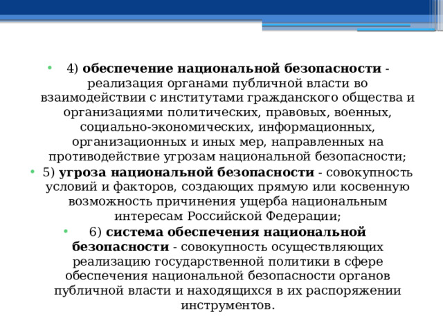 4)  обеспечение национальной безопасности  - реализация органами публичной власти во взаимодействии с институтами гражданского общества и организациями политических, правовых, военных, социально-экономических, информационных, организационных и иных мер, направленных на противодействие угрозам национальной безопасности; 5)  угроза национальной безопасности  - совокупность условий и факторов, создающих прямую или косвенную возможность причинения ущерба национальным интересам Российской Федерации; 6)  система обеспечения национальной безопасности  - совокупность осуществляющих реализацию государственной политики в сфере обеспечения национальной безопасности органов публичной власти и находящихся в их распоряжении инструментов. 