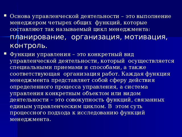 Основа управленческой деятельности – это выполнение менеджером четырех общих функций, которые составляют так называемый цикл менеджмента: планирование, организация, мотивация, контроль. Функции управления – это конкретный вид управленческой деятельности, который осуществляется специальными приемами и способами, а также соответствующая организация работ. Каждая функция менеджмента представляет собой сферу действия определенного процесса управления, а система управления конкретным объектом или видом деятельности – это совокупность функций, связанных единым управленческим циклом. В этом суть процессного подхода к исследованию функций менеджмента. 