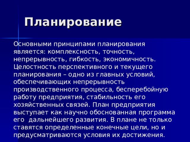 Планирование Основными принципами планирования является: комплексность, точность, непрерывность, гибкость, экономичность. Целостность перспективного и текущего планирования – одно из главных условий, обеспечивающих непрерывность производственного процесса, бесперебойную работу предприятия, стабильность его хозяйственных связей. План предприятия выступает как научно обоснованная программа его дальнейшего развития. В плане не только ставятся определенные конечные цели, но и предусматриваются условия их достижения. 