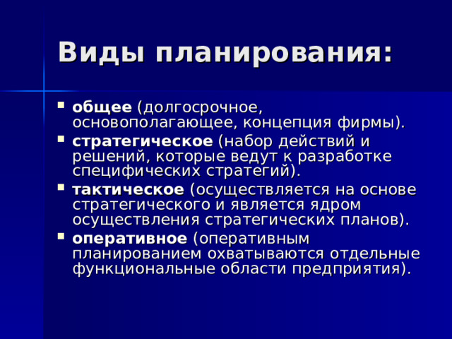 Виды планирования: общее (долгосрочное, основополагающее, концепция фирмы). стратегическое (набор действий и решений, которые ведут к разработке специфических стратегий). тактическое (осуществляется на основе стратегического и является ядром осуществления стратегических планов). оперативное (оперативным планированием охватываются отдельные функциональные области предприятия). 