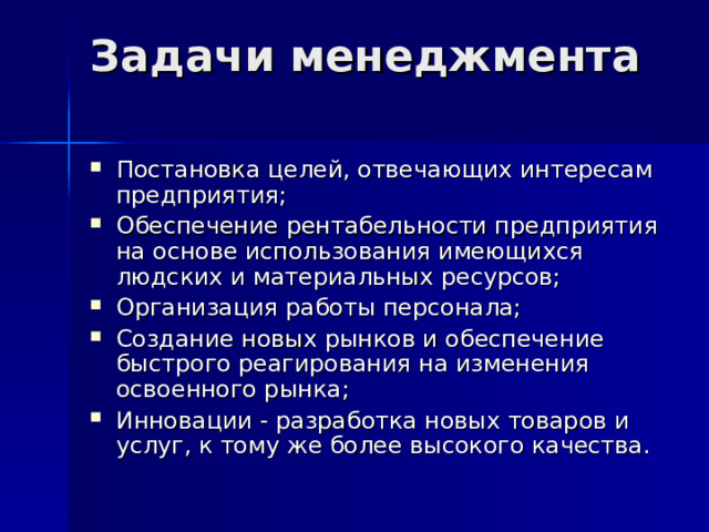 Задачи менеджмента   Постановка целей, отвечающих интересам предприятия; Обеспечение рентабельности предприятия на основе использования имеющихся людских и материальных ресурсов; Организация работы персонала; Создание новых рынков и обеспечение быстрого реагирования на изменения освоенного рынка; Инновации - разработка новых товаров и услуг, к тому же более высокого качества. 