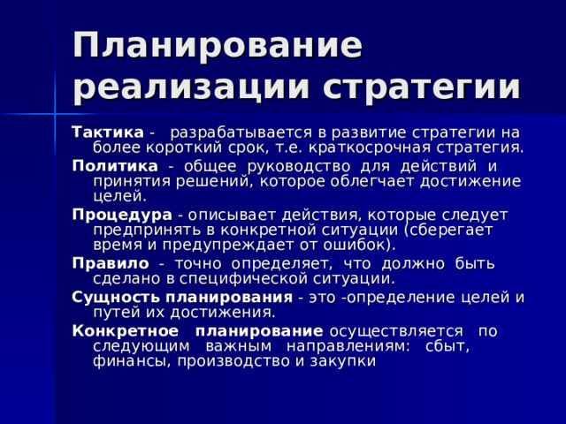Планирование реализации стратегии Тактика - разрабатывается в развитие стратегии на более короткий срок, т.е. краткосрочная стратегия. Политика - общее руководство для действий и принятия решений, которое облегчает достижение целей. Процедура - описывает действия, которые следует предпринять в конкретной ситуации (сберегает время и предупреждает от ошибок). Правило - точно определяет, что должно быть сделано в специфической ситуации. Сущность планирования - это -определение целей и путей их достижения. Конкретное планирование осуществляется по следующим важным направлениям: сбыт, финансы, производство и закупки 