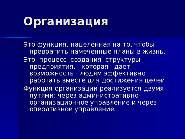 Организация Это функция, нацеленная на то, чтобы превратить намеченные планы в жизнь. Это процесс создания структуры предприятия, которая дает возможность людям эффективно работать вместе для достижения целей Функция организации реализуется двумя путями: через административно-организационное управление и через оперативное управление. 
