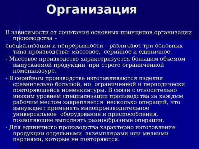 Организация В зависимости от сочетания основных принципов организации производства – специализации и непрерывности – различают три основных типа производства: массовое, серийное и единичное. - Массовое производство характеризуется большим объемом выпускаемой продукции при строго ограниченной номенклатуре. - В серийном производстве изготавливаются изделия сравнительно большой, но ограниченной и периодически повторяющейся номенклатуры. В связи с относительно низким уровнем специализации производства за каждым рабочим местом закрепляется несколько операций, что вынуждает применять малопроизводительное универсальное оборудование и приспособления, позволяющие выполнять разнообразные операции. - Для единичного производства характерно изготовление продукции отдельными экземплярами или мелкими партиями, которые не повторяются. 