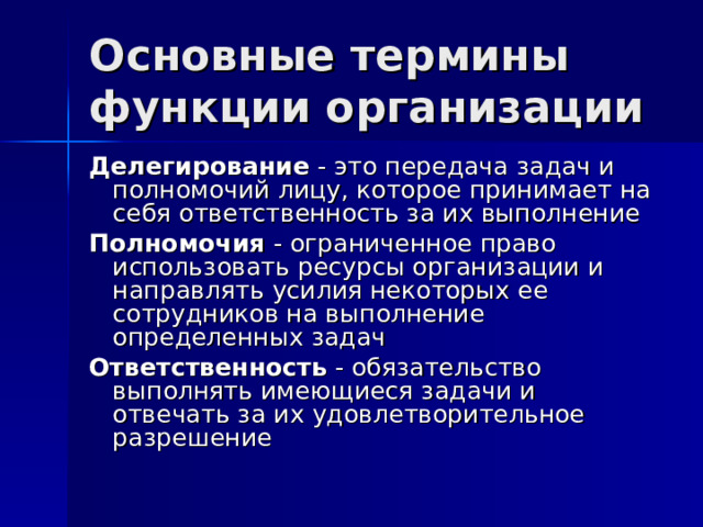 Основные термины функции организации Делегирование - это передача задач и полномочий лицу, которое принимает на себя ответственность за их выполнение Полномочия - ограниченное право использовать ресурсы организации и направлять усилия некоторых ее сотрудников на выполнение определенных задач Ответственность - обязательство выполнять имеющиеся задачи и отвечать за их удовлетворительное разрешение 