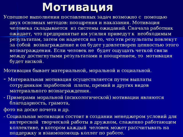 Мотивация Успешное выполнения поставленных задач возможно с помощью двух основных методов: поощрения и наказания. Мотивация человека складывается из системы ожиданий. Сначала работник ожидает, что предпринятые им усилия приведут к необходимым результатам, затем он надеется на то, что эти результаты повлекут за собой вознаграждение и он будет удовлетворен ценностью этого вознаграждения. Если человек не будет ощущать четкой связи между достигнутыми результатами и поощрением, то мотивация будет низкой. Мотивация бывает материальной, моральной и социальной.  - Материальная мотивация осуществляется путем выплаты сотрудникам заработной платы, премий и других видов материального вознаграждения. - Примерами моральной (психологической) мотивации являются благодарность, грамота, фото на доске почета и др. - Социальная мотивация состоит в создании менеджером условий для интересной творческой работы в дружном, слаженно работающем коллективе, в котором каждый человек может рассчитывать на поддержку и взаимопомощь коллег по работе. 