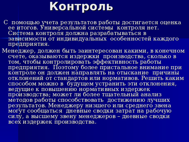 Контроль  С помощью учета результатов работы достигается оценка ее итогов. Универсальной системы контроля нет. Система контроля должна разрабатываться в зависимости от индивидуальных особенностей каждого предприятия. Менеджер, должен быть заинтересован какими, в конечном счете, оказываются издержки производства, сколько в том, чтобы контролировать эффективность работы предприятия. Поэтому более пристальное внимание при контроле он должен направлять на отыскание причины отклонений от стандартов или нормативов. Решить каким способом можно в будущем устранить эти отклонения, ведущие к повышению нормативных издержек производства; может ли более тщательный анализ методов работы способствовать достижению лучших результатов. Менеджеру низшего или среднего звена могут сообщаться дневные сводки затрат на рабочую силу, а высшему звену менеджеров – дневные сводки всех издержек производства. 
