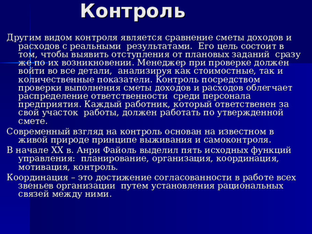 Контроль Другим видом контроля является сравнение сметы доходов и расходов с реальными результатами. Его цель состоит в том, чтобы выявить отступления от плановых заданий сразу же по их возникновении. Менеджер при проверке должен войти во все детали, анализируя как стоимостные, так и количественные показатели. Контроль посредством проверки выполнения сметы доходов и расходов облегчает распределение ответственности среди персонала предприятия. Каждый работник, который ответственен за свой участок работы, должен работать по утвержденной смете. Современный взгляд на контроль основан на известном в живой природе принципе выживания и самоконтроля. В начале ХХ в. Анри Файоль выделил пять исходных функций управления: планирование, организация, координация, мотивация, контроль. Координация – это достижение согласованности в работе всех звеньев организации путем установления рациональных связей между ними. 