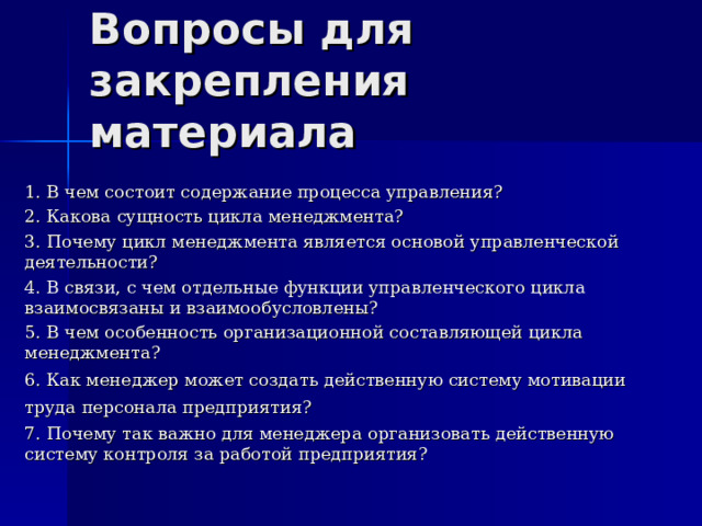Вопросы для закрепления материала 1. В чем состоит содержание процесса управления? 2. Какова сущность цикла менеджмента? 3. Почему цикл менеджмента является основой управленческой деятельности? 4. В связи, с чем отдельные функции управленческого цикла взаимосвязаны и взаимообусловлены? 5. В чем особенность организационной составляющей цикла менеджмента? 6. Как менеджер может создать действенную систему мотивации труда  персонала предприятия?  7. Почему так важно для менеджера организовать действенную систему контроля за работой предприятия? 