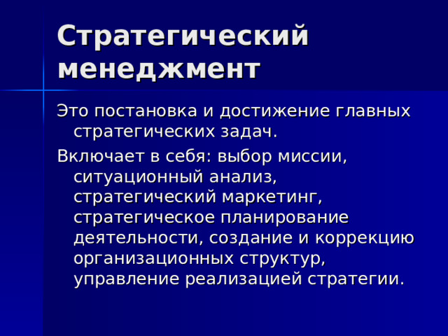 Стратегический менеджмент Это постановка и достижение главных стратегических задач. Включает в себя: выбор миссии, ситуационный анализ, стратегический маркетинг, стратегическое планирование деятельности, создание и коррекцию организационных структур, управление реализацией стратегии. 