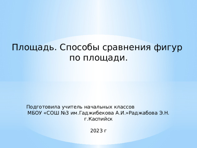 Площадь. Способы сравнения фигур по площади.  Подготовила учитель начальных классов МБОУ «СОШ №3 им.Гаджибекова А.И.»Раджабова Э.Н. ​ г.Каспийск‌ 2023 г 