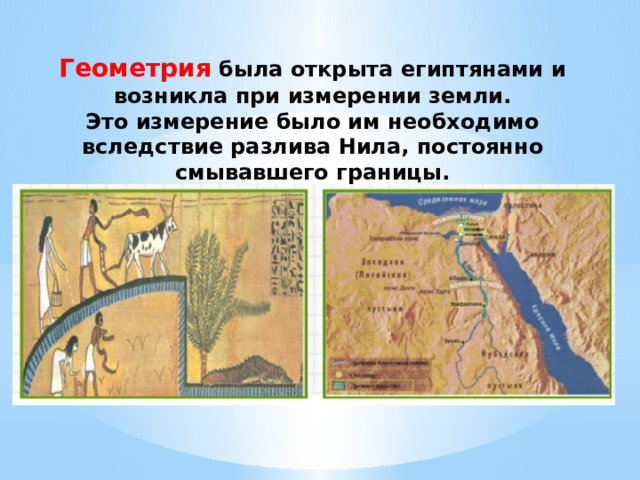 Геометрия была открыта египтянами и возникла при измерении земли. Это измерение было им необходимо вследствие разлива Нила, постоянно смывавшего границы. 