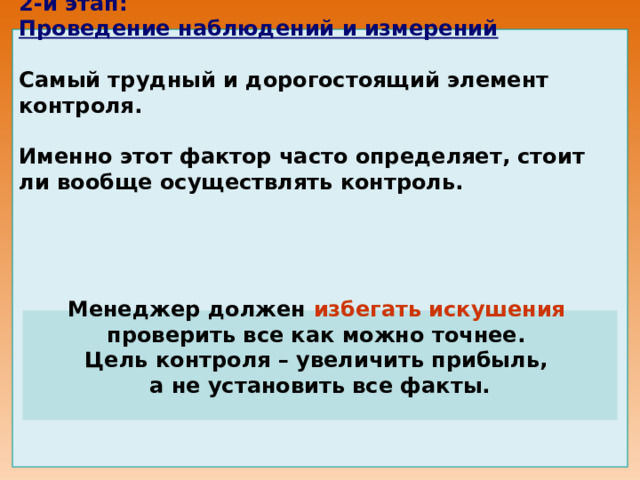 2-й этап:  Проведение наблюдений и измерений      Самый трудный и дорогостоящий элемент контроля.    Именно этот фактор часто определяет, стоит ли вообще осуществлять контроль.         Менеджер должен избегать искушения  проверить все как можно точнее. Цель контроля – увеличить прибыль, а не установить все факты. 