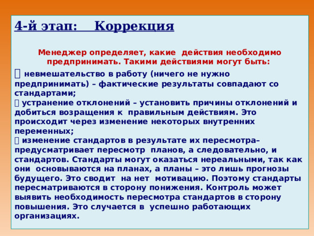      4 -й этап: Коррекция  Менеджер определяет, какие действия необходимо предпринимать. Такими действиями могут быть:  невмешательство в работу (ничего не нужно предпринимать) – фактические результаты совпадают со стандартами;  устранение отклонений – установить причины отклонений и добиться возращения к правильным действиям. Это происходит через изменение некоторых внутренних переменных;  изменение стандартов в результате их пересмотра– предусматривает пересмотр планов, а следовательно, и стандартов. Стандарты могут оказаться нереальными, так как они основываются на планах, а планы – это лишь прогнозы будущего. Это сводит на нет мотивацию. Поэтому стандарты пересматриваются в сторону понижения. Контроль может выявить необходимость пересмотра стандартов в сторону повышения. Это случается в успешно работающих организациях.      