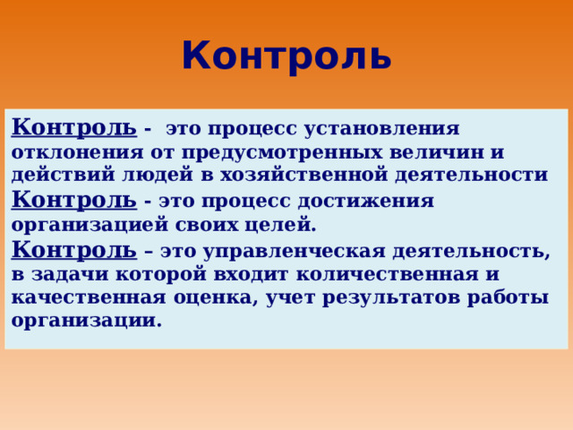  Контроль   Контроль - это процесс установления отклонения от предусмотренных величин и действий людей в хозяйственной деятельности Контроль - это процесс достижения организацией своих целей. Контроль – это управленческая деятельность, в задачи которой входит количественная и качественная оценка, учет результатов работы организации. 