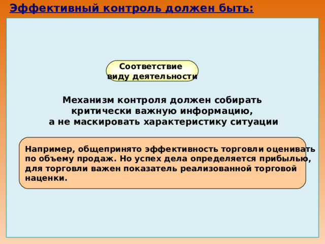 Эффективный контроль должен быть:                    Соответствие виду деятельности Механизм контроля должен собирать критически важную информацию, а не маскировать характеристику ситуации Например, общепринято эффективность торговли оценивать по объему продаж. Но успех дела определяется прибылью, для торговли важен показатель реализованной торговой наценки. 